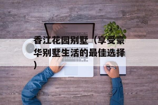 香江花园别墅（享受豪华别墅生活的最佳选择）-第1张图片-