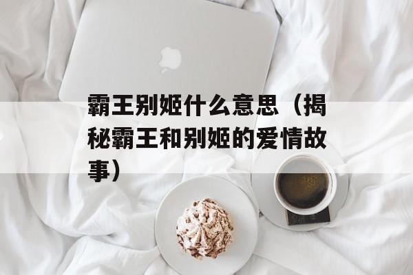 霸王别姬什么意思（揭秘霸王和别姬的爱情故事）-第1张图片-