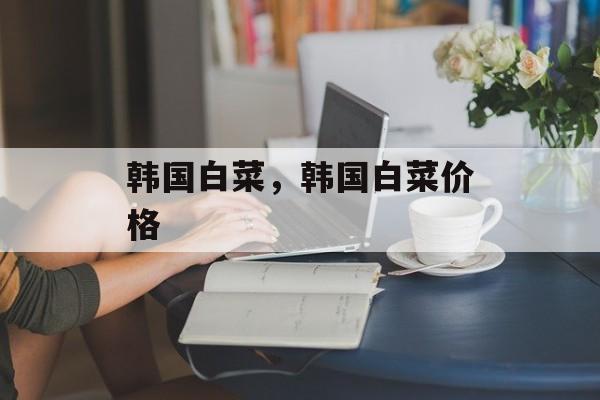 韩国白菜，韩国白菜价格-第1张图片-