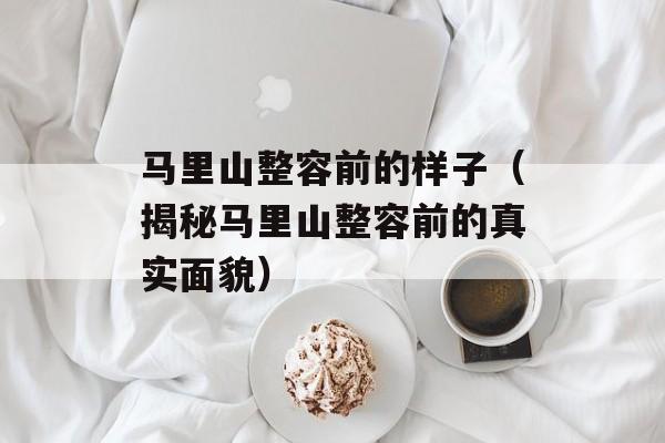 马里山整容前的样子（揭秘马里山整容前的真实面貌）-第1张图片-
