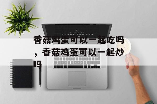 香菇鸡蛋可以一起吃吗，香菇鸡蛋可以一起炒吗-第1张图片-