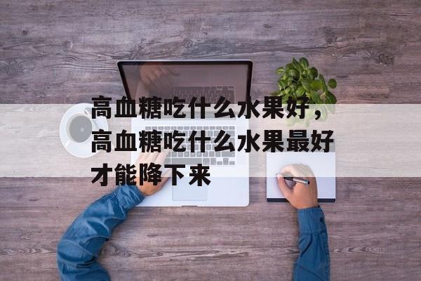 高血糖吃什么水果好，高血糖吃什么水果最好才能降下来-第1张图片-