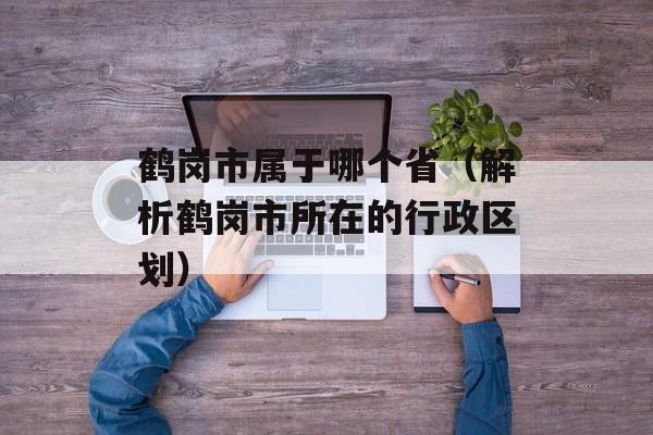 鹤岗市属于哪个省（解析鹤岗市所在的行政区划）-第1张图片-