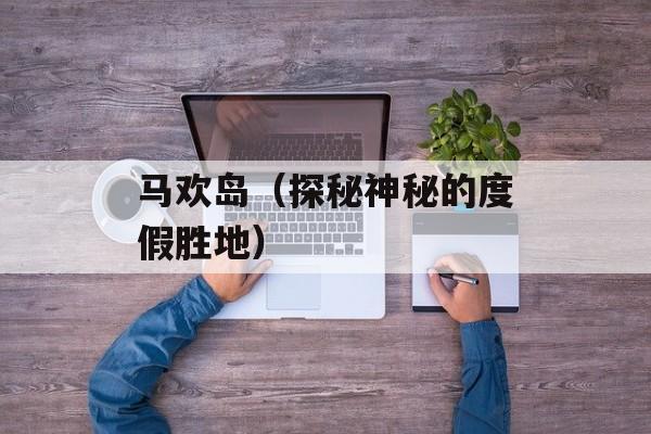 马欢岛（探秘神秘的度假胜地）-第1张图片-