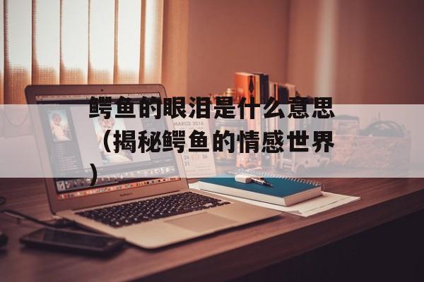 鳄鱼的眼泪是什么意思（揭秘鳄鱼的情感世界）-第1张图片-