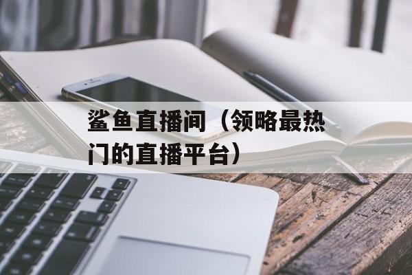 鲨鱼直播间（领略最热门的直播平台）-第1张图片-