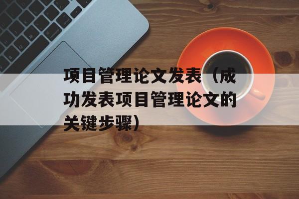 项目管理论文发表（成功发表项目管理论文的关键步骤）-第1张图片-