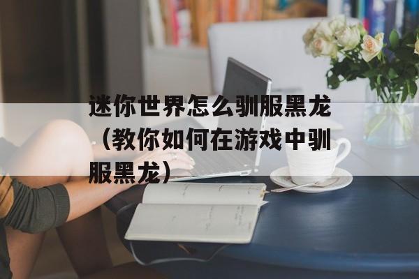 迷你世界怎么驯服黑龙（教你如何在游戏中驯服黑龙）-第1张图片-