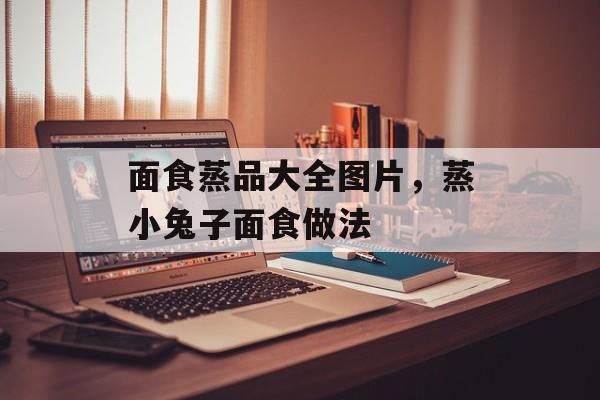 面食蒸品大全图片，蒸小兔子面食做法-第1张图片-
