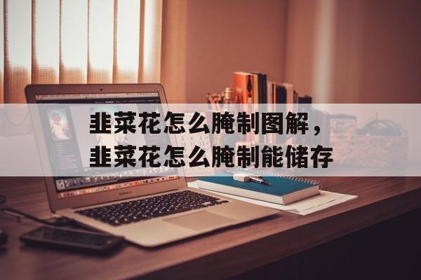 韭菜花怎么腌制图解，韭菜花怎么腌制能储存-第1张图片-