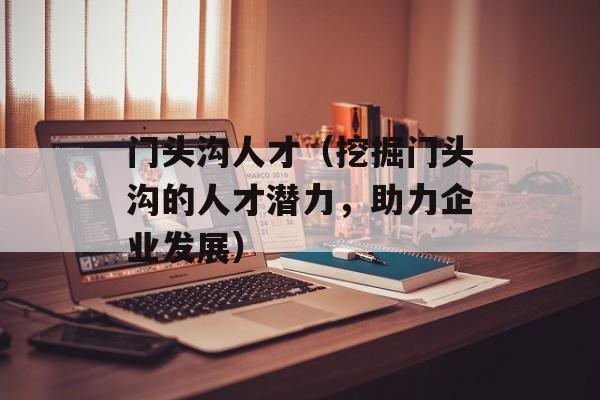 门头沟人才（挖掘门头沟的人才潜力，助力企业发展）-第1张图片-