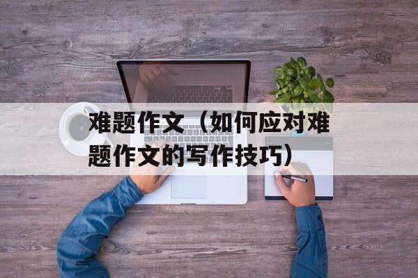 难题作文（如何应对难题作文的写作技巧）-第1张图片-
