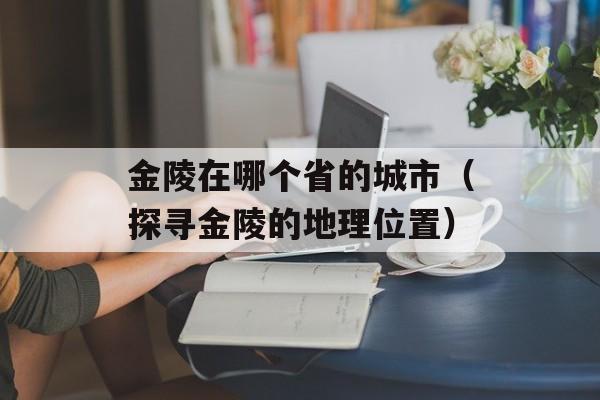 金陵在哪个省的城市（探寻金陵的地理位置）-第1张图片-
