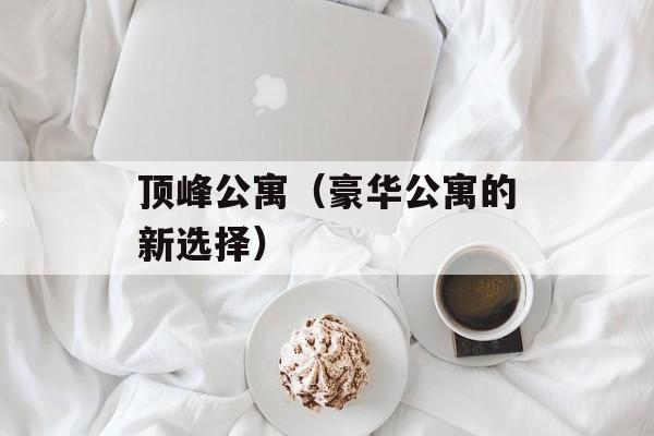 顶峰公寓（豪华公寓的新选择）-第1张图片-