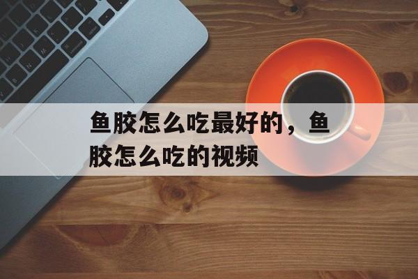 鱼胶怎么吃最好的，鱼胶怎么吃的视频-第1张图片-