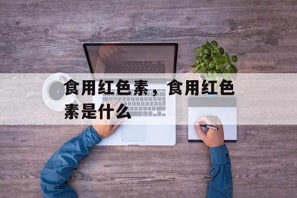食用红色素，食用红色素是什么-第1张图片-