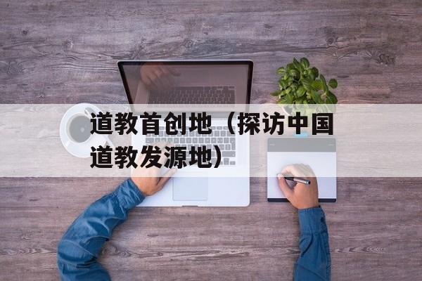 道教首创地（探访中国道教发源地）-第1张图片-