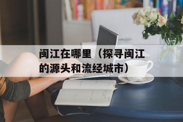 闽江在哪里（探寻闽江的源头和流经城市）-第1张图片-