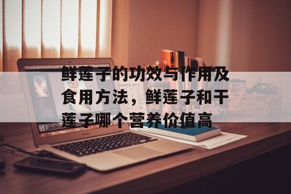 鲜莲子的功效与作用及食用方法，鲜莲子和干莲子哪个营养价值高-第1张图片-