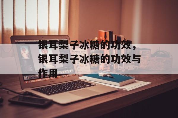银耳梨子冰糖的功效，银耳梨子冰糖的功效与作用-第1张图片-