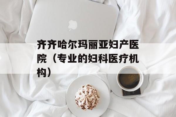 齐齐哈尔玛丽亚妇产医院（专业的妇科医疗机构）-第1张图片-