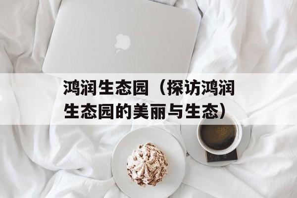 鸿润生态园（探访鸿润生态园的美丽与生态）-第1张图片-