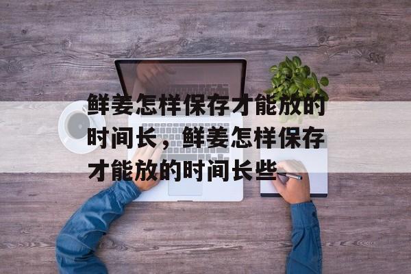 鲜姜怎样保存才能放的时间长，鲜姜怎样保存才能放的时间长些-第1张图片-