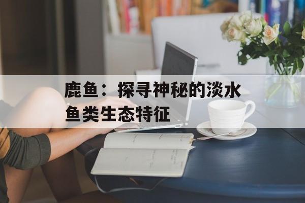 鹿鱼：探寻神秘的淡水鱼类生态特征-第1张图片-