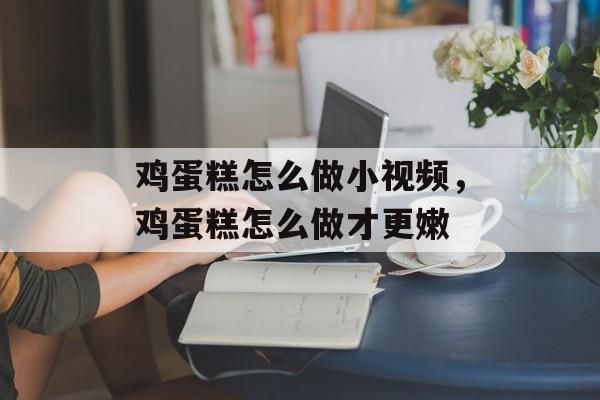 鸡蛋糕怎么做小视频，鸡蛋糕怎么做才更嫩-第1张图片-