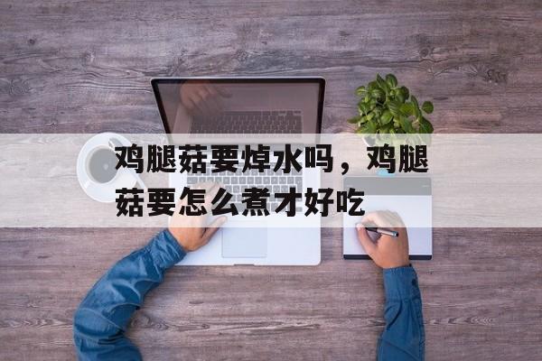 鸡腿菇要焯水吗，鸡腿菇要怎么煮才好吃-第1张图片-