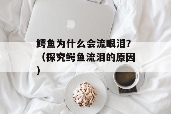鳄鱼为什么会流眼泪？（探究鳄鱼流泪的原因）-第1张图片-