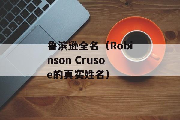 鲁滨逊全名（Robinson Crusoe的真实姓名）-第1张图片-