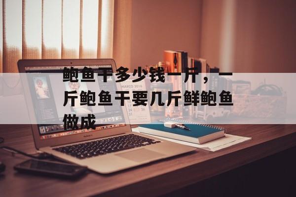 鲍鱼干多少钱一斤，一斤鲍鱼干要几斤鲜鲍鱼做成-第1张图片-