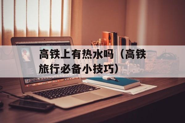 高铁上有热水吗（高铁旅行必备小技巧）-第1张图片-