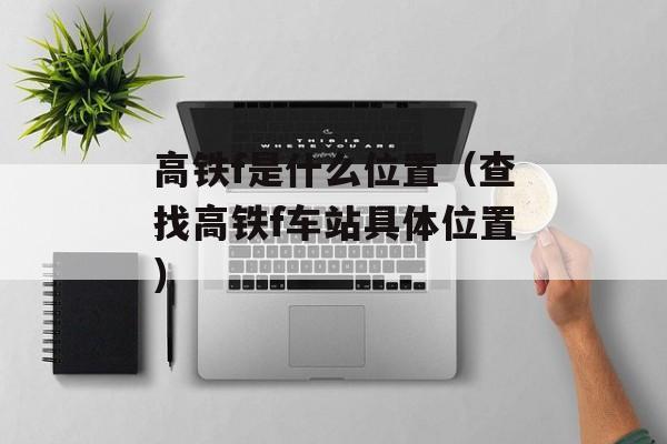 高铁f是什么位置（查找高铁f车站具体位置）-第1张图片-