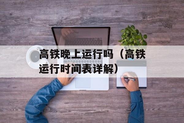 高铁晚上运行吗（高铁运行时间表详解）-第1张图片-