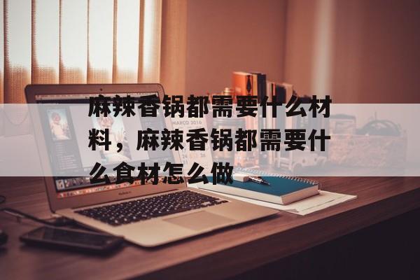 麻辣香锅都需要什么材料，麻辣香锅都需要什么食材怎么做-第1张图片-