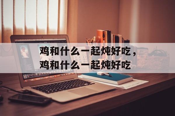 鸡和什么一起炖好吃，鸡和什么一起炖好吃-第1张图片-
