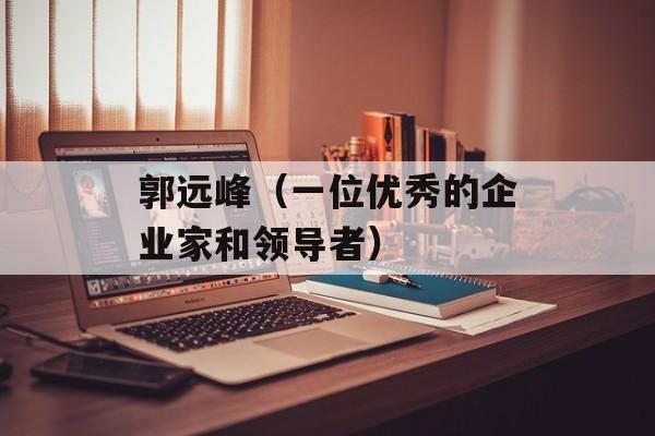 郭远峰（一位优秀的企业家和领导者）-第1张图片-