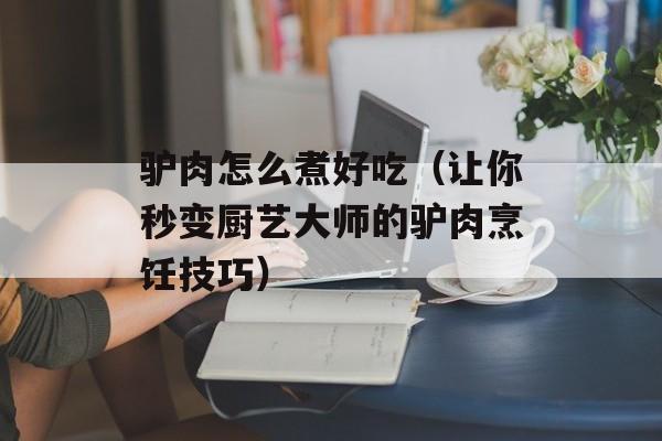 驴肉怎么煮好吃（让你秒变厨艺大师的驴肉烹饪技巧）-第1张图片-