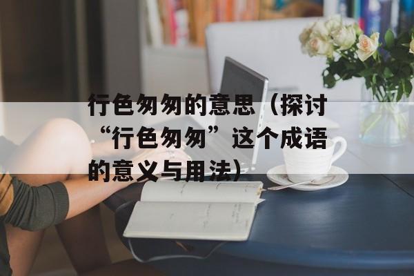 行色匆匆的意思（探讨“行色匆匆”这个成语的意义与用法）-第1张图片-