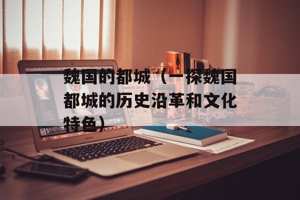 魏国的都城（一探魏国都城的历史沿革和文化特色）-第1张图片-