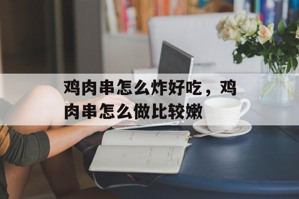 鸡肉串怎么炸好吃，鸡肉串怎么做比较嫩-第1张图片-