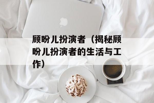 顾盼儿扮演者（揭秘顾盼儿扮演者的生活与工作）-第1张图片-