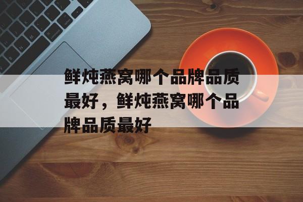 鲜炖燕窝哪个品牌品质最好，鲜炖燕窝哪个品牌品质最好-第1张图片-