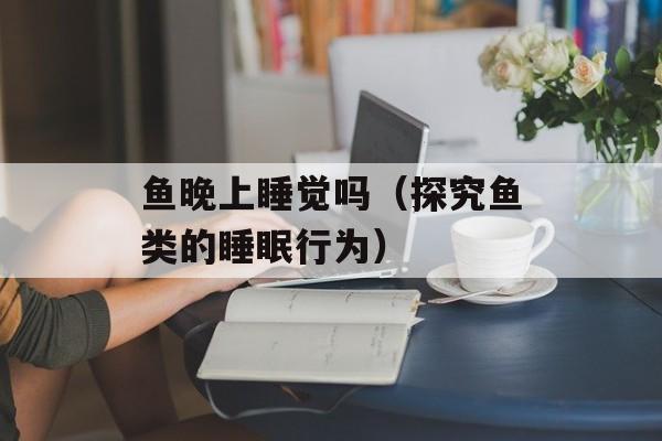 鱼晚上睡觉吗（探究鱼类的睡眠行为）-第1张图片-