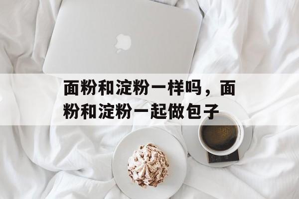 面粉和淀粉一样吗，面粉和淀粉一起做包子-第1张图片-