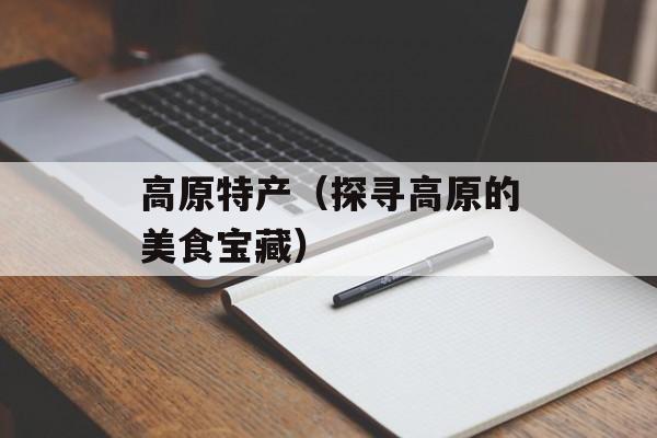 高原特产（探寻高原的美食宝藏）-第1张图片-