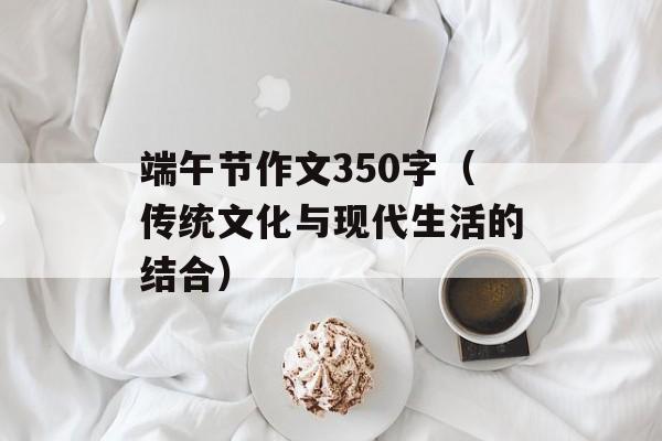端午节作文350字（传统文化与现代生活的结合）-第1张图片-