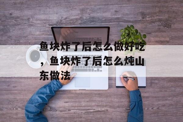 鱼块炸了后怎么做好吃，鱼块炸了后怎么炖山东做法-第1张图片-